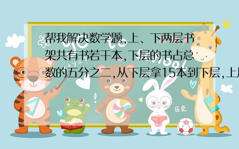 帮我解决数学题,上、下两层书架共有书若干本,下层的书占总数的五分之二,从下层拿15本到下层,上层的书正好占总数的一半.问：书架上、下层共有多少本书?上、下两层书架共有书若干本，