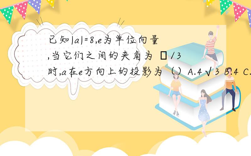 已知|a|=8,e为单位向量,当它们之间的夹角为 π/3时,a在e方向上的投影为（）A.4√3 B.4 C.4√2 D.8+√3/2注√为根号