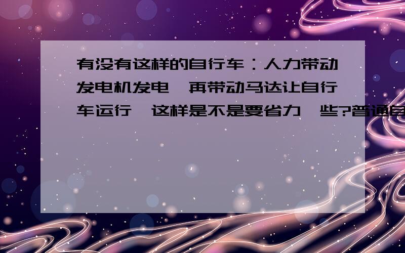 有没有这样的自行车：人力带动发电机发电,再带动马达让自行车运行,这样是不是要省力一些?普通自行车很费力,我一直在想有没有这样的自行车：人力带动发电机发电,再带动马达让自行车