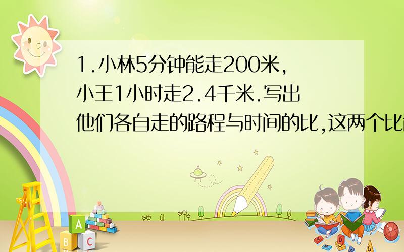 1.小林5分钟能走200米,小王1小时走2.4千米.写出他们各自走的路程与时间的比,这两个比能组成比例吗?说明理由.2.有一个比例,两个比的比值都是四分之三,第三项是第一项的3倍,第二项是0.8.请写