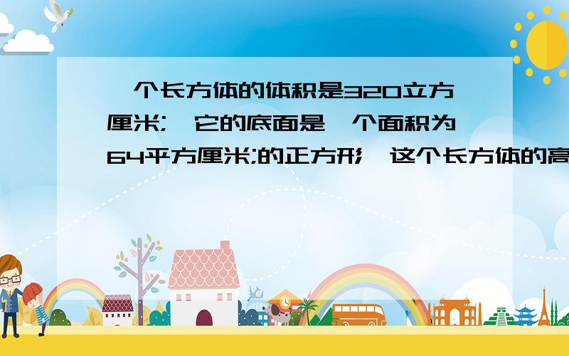 一个长方体的体积是320立方厘米;,它的底面是一个面积为64平方厘米;的正方形,这个长方体的高是（）cm9点之内要回答完,求求你们了