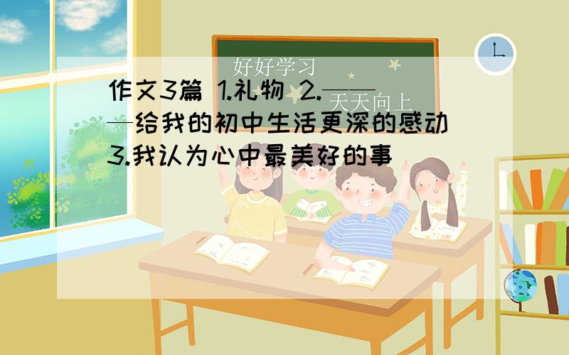 作文3篇 1.礼物 2.———给我的初中生活更深的感动 3.我认为心中最美好的事