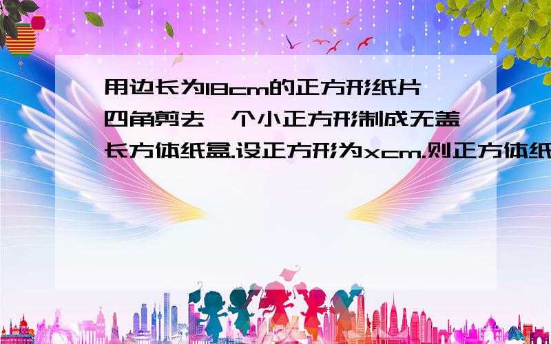 用边长为18cm的正方形纸片四角剪去一个小正方形制成无盖长方体纸盒.设正方形为xcm.则正方体纸盒的容积V那位大侠给我说说啊!我感谢他一辈子