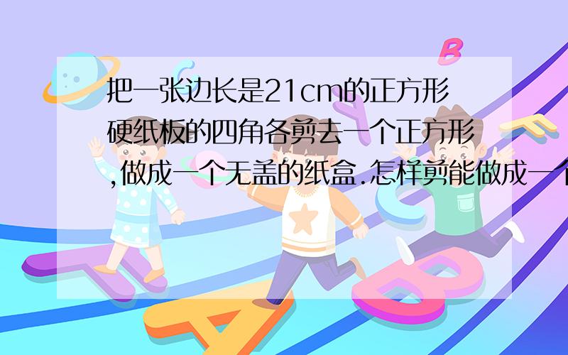 把一张边长是21cm的正方形硬纸板的四角各剪去一个正方形,做成一个无盖的纸盒.怎样剪能做成一个正方体纸盒?这个正方体纸盒的体积是多少立方厘米?要有算式      还有这样做的原因