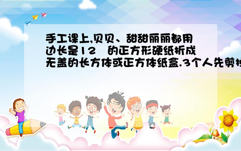 手工课上,贝贝、甜甜丽丽都用边长是12㎝的正方形硬纸折成无盖的长方体或正方体纸盒.3个人先剪掉四个角上的小正方形清你算山每种折法做出纸盒的容积比一比哪个容积最太?