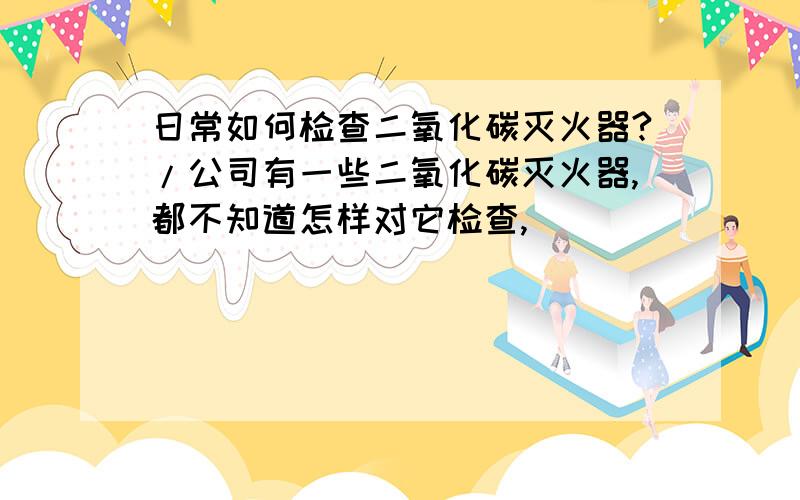 日常如何检查二氧化碳灭火器?/公司有一些二氧化碳灭火器,都不知道怎样对它检查,