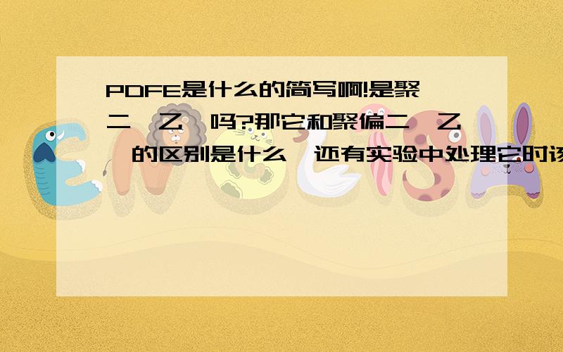 PDFE是什么的简写啊!是聚二氟乙烯吗?那它和聚偏二氟乙烯的区别是什么,还有实验中处理它时该怎么处理