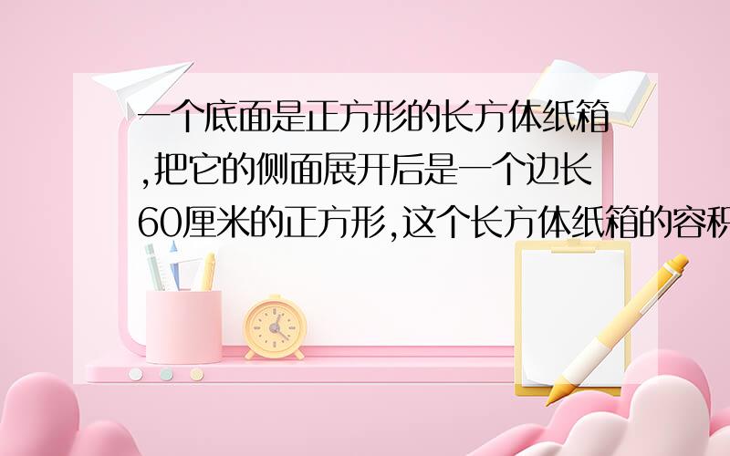 一个底面是正方形的长方体纸箱,把它的侧面展开后是一个边长60厘米的正方形,这个长方体纸箱的容积是多少?纸箱的厚度忽略不计.急