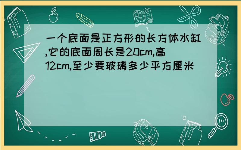 一个底面是正方形的长方体水缸,它的底面周长是20cm,高12cm,至少要玻璃多少平方厘米