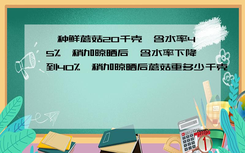 一种鲜蘑菇20千克,含水率45%,稍加晾晒后,含水率下降到40%,稍加晾晒后蘑菇重多少千克