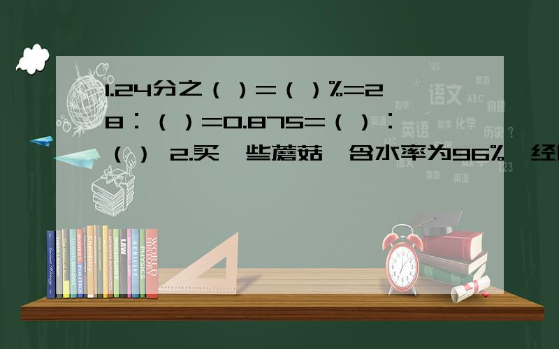 1.24分之（）=（）%=28：（）=0.875=（）：（） 2.买一些蘑菇,含水率为96%,经晒后含水率下降到原来的90%,因此质量减少了600g,开始的质量是（）