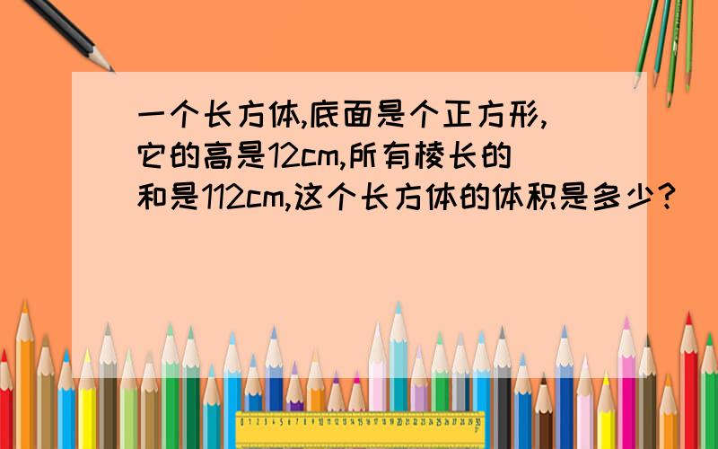 一个长方体,底面是个正方形,它的高是12cm,所有棱长的和是112cm,这个长方体的体积是多少?