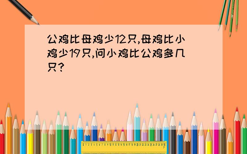 公鸡比母鸡少12只,母鸡比小鸡少19只,问小鸡比公鸡多几只?