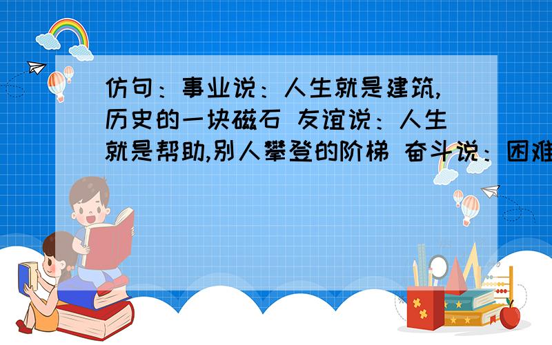 仿句：事业说：人生就是建筑,历史的一块磁石 友谊说：人生就是帮助,别人攀登的阶梯 奋斗说：困难说:仿句：事业说：人生就是建筑,历史的一块磁石友谊说：人生就是帮助,别人攀登的阶梯