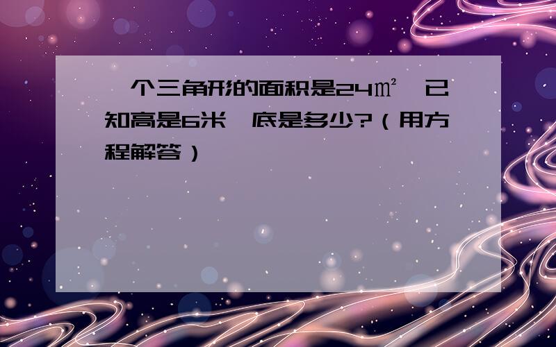 一个三角形的面积是24㎡,已知高是6米,底是多少?（用方程解答）