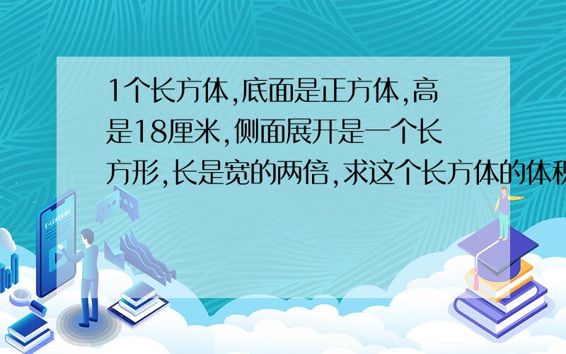 1个长方体,底面是正方体,高是18厘米,侧面展开是一个长方形,长是宽的两倍,求这个长方体的体积