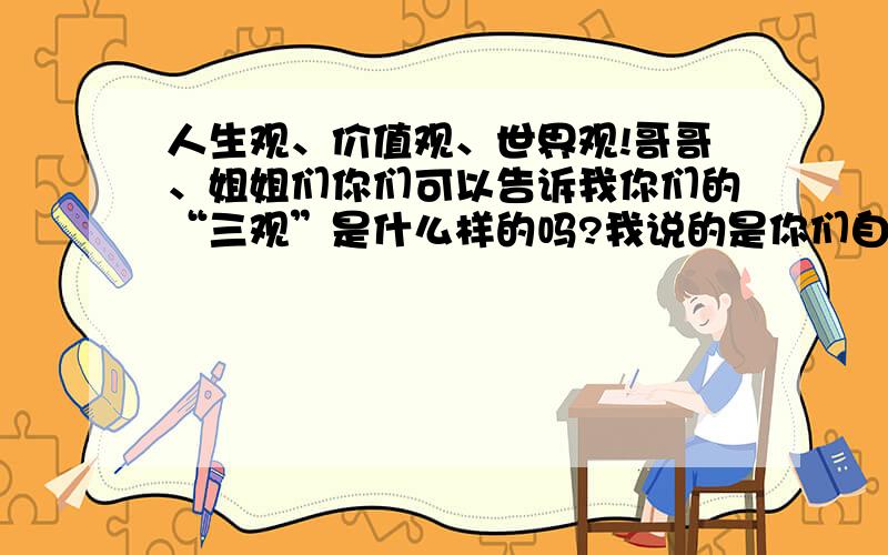 人生观、价值观、世界观!哥哥、姐姐们你们可以告诉我你们的“三观”是什么样的吗?我说的是你们自己的“三观”!不是问“三观”是什么意思!