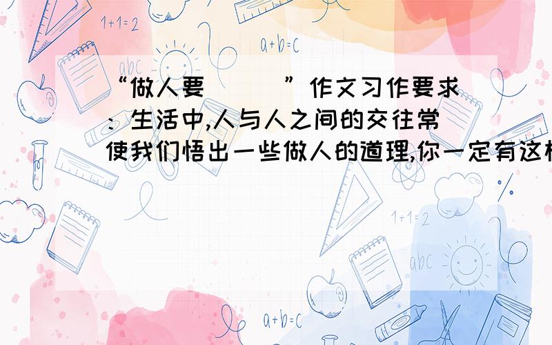 “做人要＿＿＿”作文习作要求：生活中,人与人之间的交往常使我们悟出一些做人的道理,你一定有这样或那样的经历和见闻,对这些道理,也会有自己的认识,请以“做人要＿＿＿”为题,写一