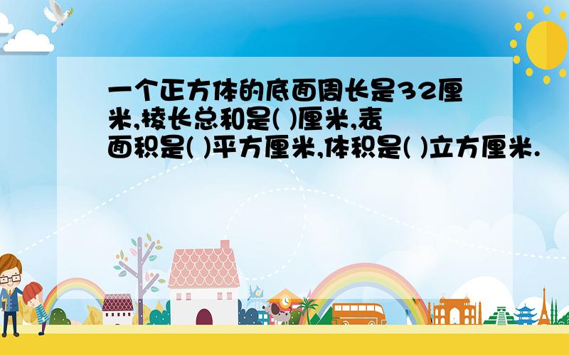 一个正方体的底面周长是32厘米,棱长总和是( )厘米,表面积是( )平方厘米,体积是( )立方厘米.