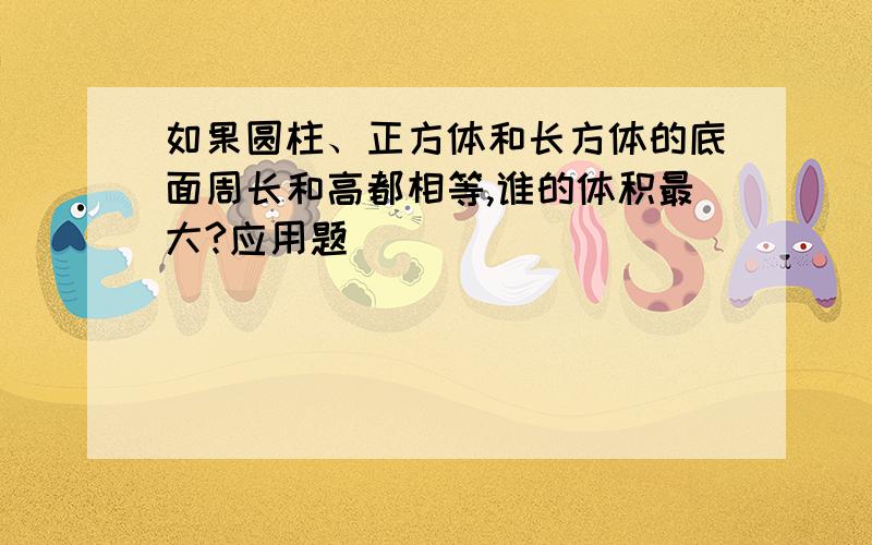 如果圆柱、正方体和长方体的底面周长和高都相等,谁的体积最大?应用题