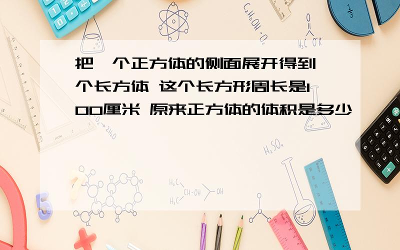 把一个正方体的侧面展开得到一个长方体 这个长方形周长是100厘米 原来正方体的体积是多少