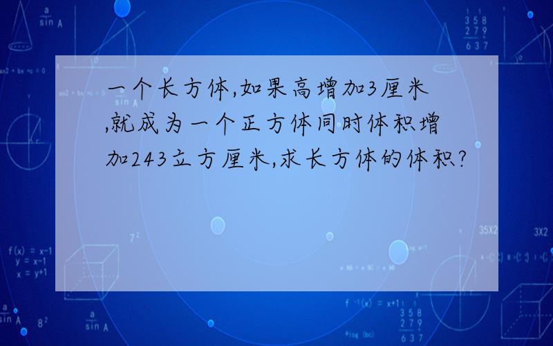 一个长方体,如果高增加3厘米,就成为一个正方体同时体积增加243立方厘米,求长方体的体积?