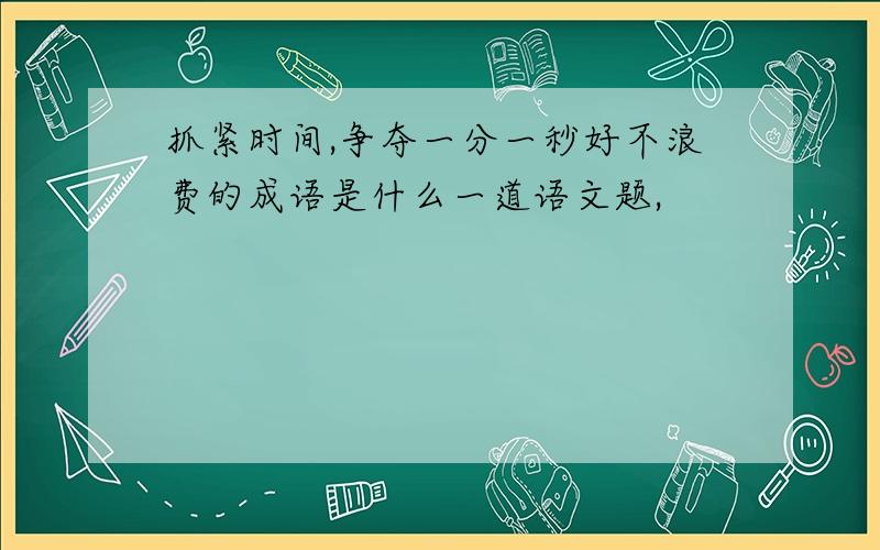 抓紧时间,争夺一分一秒好不浪费的成语是什么一道语文题,