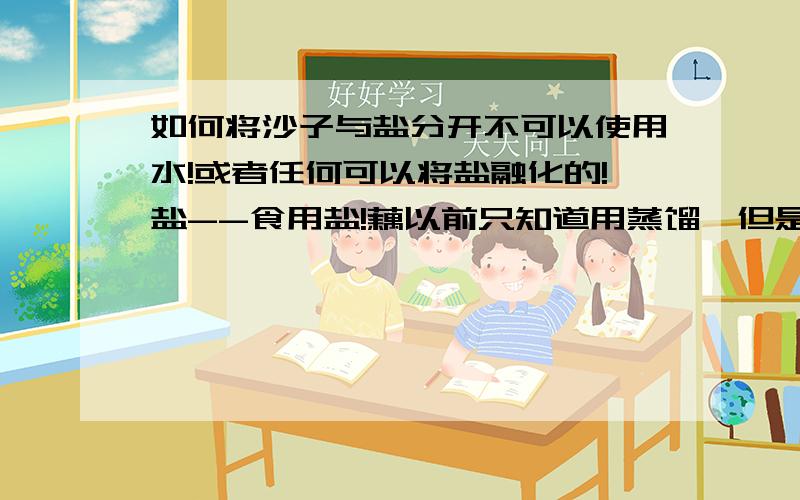 如何将沙子与盐分开不可以使用水!或者任何可以将盐融化的!盐--食用盐!藕以前只知道用蒸馏,但是这回不让用水!i hate the teacher!藕知道这个问题很怪,不过这是偶们的考试题!偶在这里谢谢你了