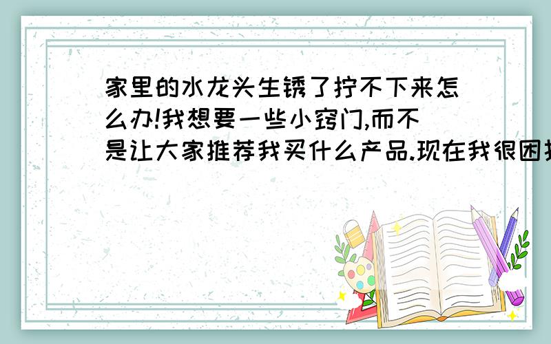 家里的水龙头生锈了拧不下来怎么办!我想要一些小窍门,而不是让大家推荐我买什么产品.现在我很困扰,不知如何维修,希望大家能给我一个比较实用并且比较实际的办法,同时不破坏原水龙头,