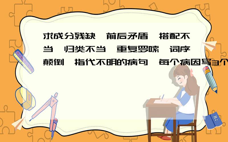 求成分残缺、前后矛盾,搭配不当,归类不当,重复罗嗦,词序颠倒、指代不明的病句,每个病因写3个病句.每个病因写3个句子,是病句哈,回答了给10分,骗你死全家.