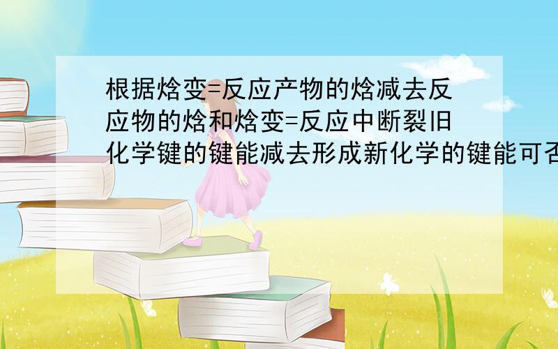 根据焓变=反应产物的焓减去反应物的焓和焓变=反应中断裂旧化学键的键能减去形成新化学的键能可否推知反应物的焓就是断裂旧化学键的键能那么断裂旧化学键的键能又等于什么呢