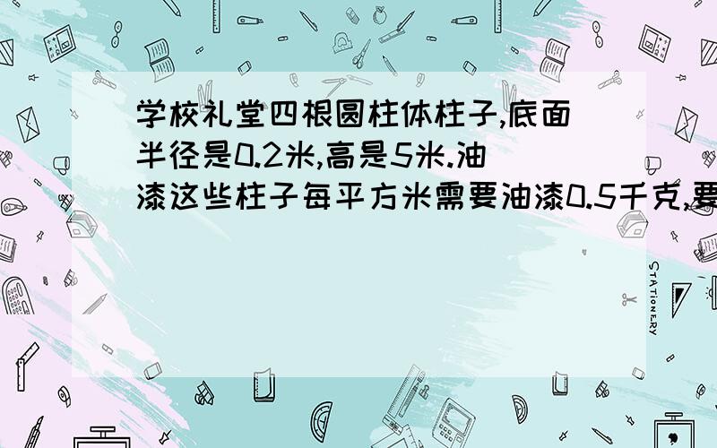 学校礼堂四根圆柱体柱子,底面半径是0.2米,高是5米.油漆这些柱子每平方米需要油漆0.5千克,要油漆多少千克