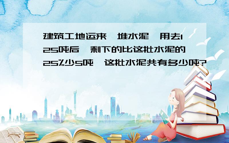 建筑工地运来一堆水泥,用去125吨后,剩下的比这批水泥的25%少5吨,这批水泥共有多少吨?