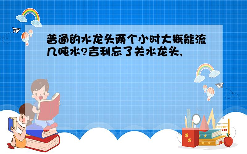 普通的水龙头两个小时大概能流几吨水?吉利忘了关水龙头,