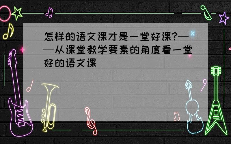 怎样的语文课才是一堂好课?——从课堂教学要素的角度看一堂好的语文课