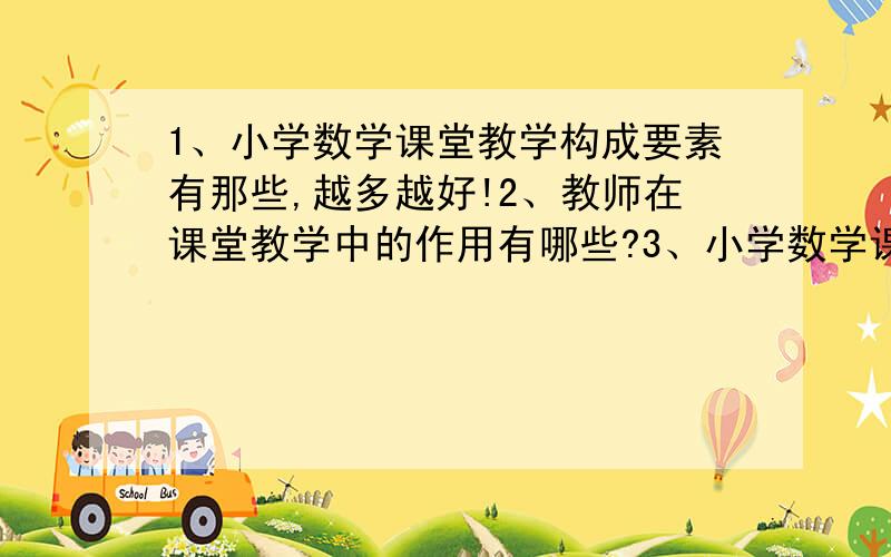 1、小学数学课堂教学构成要素有那些,越多越好!2、教师在课堂教学中的作用有哪些?3、小学数学课堂教学过程中的学生参与的内容与种类,你认为哪种参与比较重要,作为老师如何把握每一种