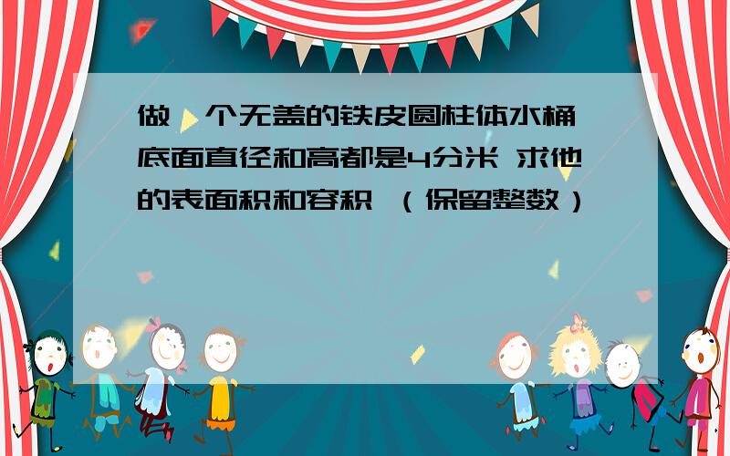 做一个无盖的铁皮圆柱体水桶,底面直径和高都是4分米 求他的表面积和容积 （保留整数）