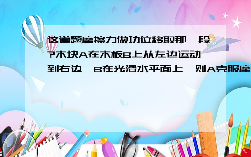 这道题摩擦力做功位移取那一段?木块A在木板B上从左边运动到右边,B在光滑水平面上,则A克服摩擦力做功取的位移是X2还是（X1+X2）?