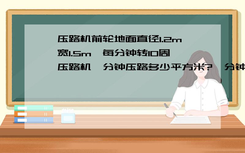 一压路机前轮地面直径1.2m,宽1.5m,每分钟转10周,压路机一分钟压路多少平方米?一分钟前进多少米?