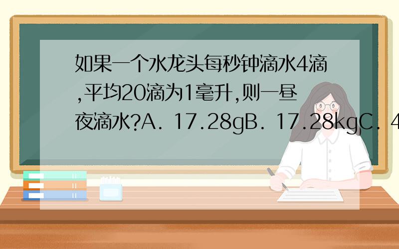 如果一个水龙头每秒钟滴水4滴,平均20滴为1毫升,则一昼夜滴水?A. 17.28gB. 17.28kgC. 4.32kgD. 8.64g