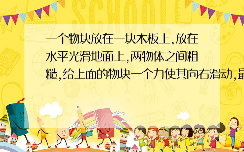 一个物块放在一块木板上,放在水平光滑地面上,两物体之间粗糙,给上面的物块一个力使其向右滑动,最后运动到木板的最右端,求摩擦力做功的位移是哪段?我老是被这种问题相对问题搞糊涂~