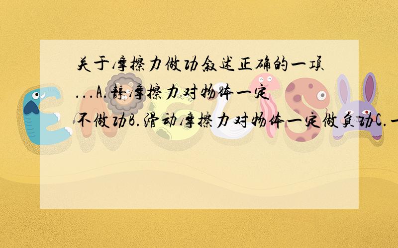 关于摩擦力做功叙述正确的一项...A.静摩擦力对物体一定不做功B.滑动摩擦力对物体一定做负功C.一对静摩擦力中,一个静摩擦力做正功,另一静摩擦力一定做负功D.一对滑动摩擦力中,一个滑动