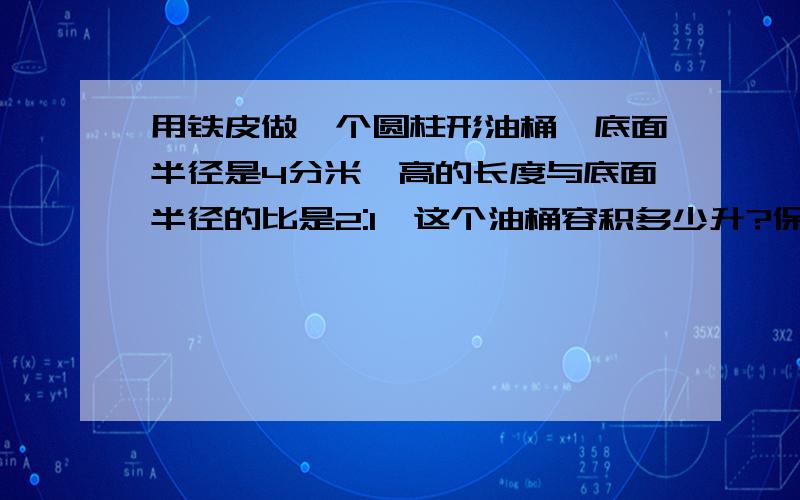 用铁皮做一个圆柱形油桶,底面半径是4分米,高的长度与底面半径的比是2:1,这个油桶容积多少升?保留整数