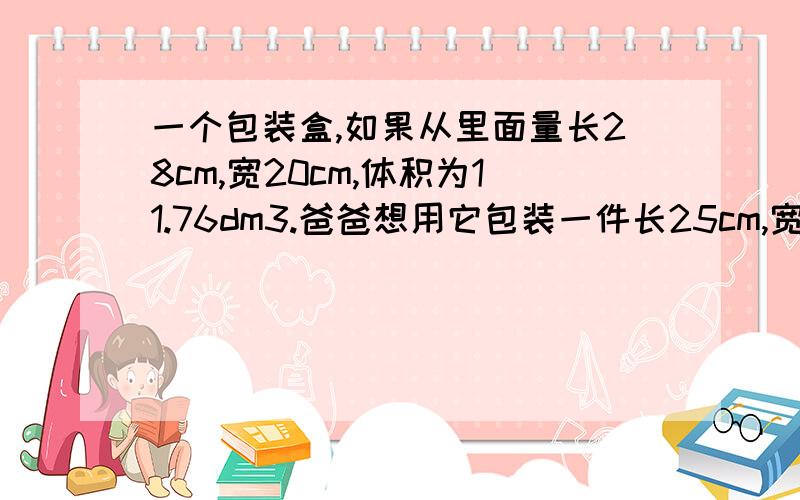 一个包装盒,如果从里面量长28cm,宽20cm,体积为11.76dm3.爸爸想用它包装一件长25cm,宽16cm,高18cm的玻