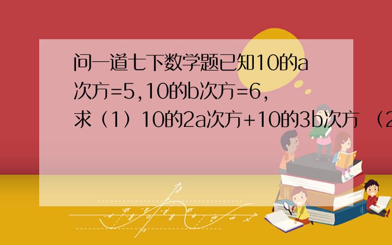 问一道七下数学题已知10的a次方=5,10的b次方=6,求（1）10的2a次方+10的3b次方 （2）10的2a+3b次方 的值.