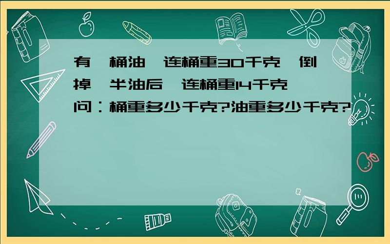 有一桶油,连桶重30千克,倒掉一半油后,连桶重14千克,问：桶重多少千克?油重多少千克?