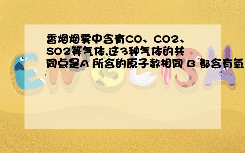 香烟烟雾中含有CO、CO2、SO2等气体,这3种气体的共同点是A 所含的原子数相同 B 都含有氧分子 C 都含氧元素 D 都含氧原子