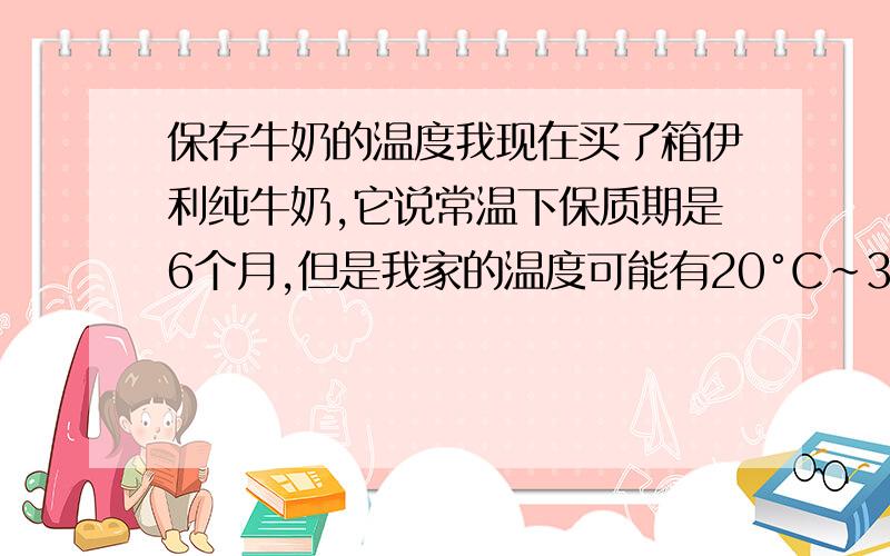 保存牛奶的温度我现在买了箱伊利纯牛奶,它说常温下保质期是6个月,但是我家的温度可能有20°C~35°C左右,感觉很热啊,因为夏天,这是常温吗,这样能保存好牛奶吗?我怕会变质.毕竟一箱不是那