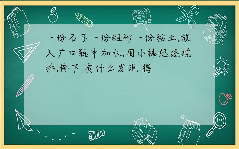 一份石子一份粗砂一份粘土,放入广口瓶中加水,用小棒迅速搅拌,停下,有什么发现,得