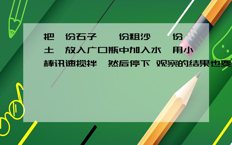 把一份石子,一份粗沙,一份黏土,放入广口瓶中加入水,用小棒讯速搅拌,然后停下 观察的结果也要写明受到的启发